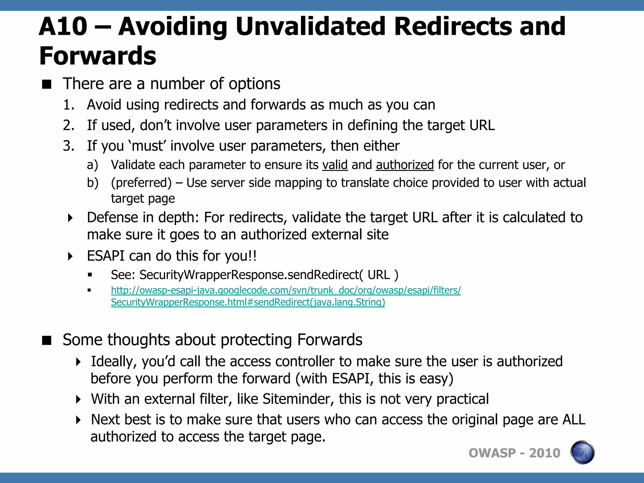 A10 – Avoiding Unvalidated Redirects and
Forwards
  There are a number of options
   1.  Avoid using redirects and forwards as much as you can
   2.  If used, don’t involve user parameters in defining the target URL
   3.  If you ‘must’ involve user parameters, then either
      a)  Validate each parameter to ensure its valid and authorized for the current user, or
      b)  (preferred) – Use server side mapping to translate choice provided to user with actual
          target page
     Defense in depth: For redirects, validate the target URL after it is calculated to
      make sure it goes to an authorized external site
     ESAPI can do this for you!!
      §    See: SecurityWrapperResponse.sendRedirect( URL )
      §    http://owasp-esapi-java.googlecode.com/svn/trunk_doc/org/owasp/esapi/filters/
            SecurityWrapperResponse.html#sendRedirect(java.lang.String)



  Some thoughts about protecting Forwards
      Ideally, you’d call the access controller to make sure the user is authorized
       before you perform the forward (with ESAPI, this is easy)
      With an external filter, like Siteminder, this is not very practical
      Next best is to make sure that users who can access the original page are ALL
       authorized to access the target page.
                                                                                            OWASP - 2010
 