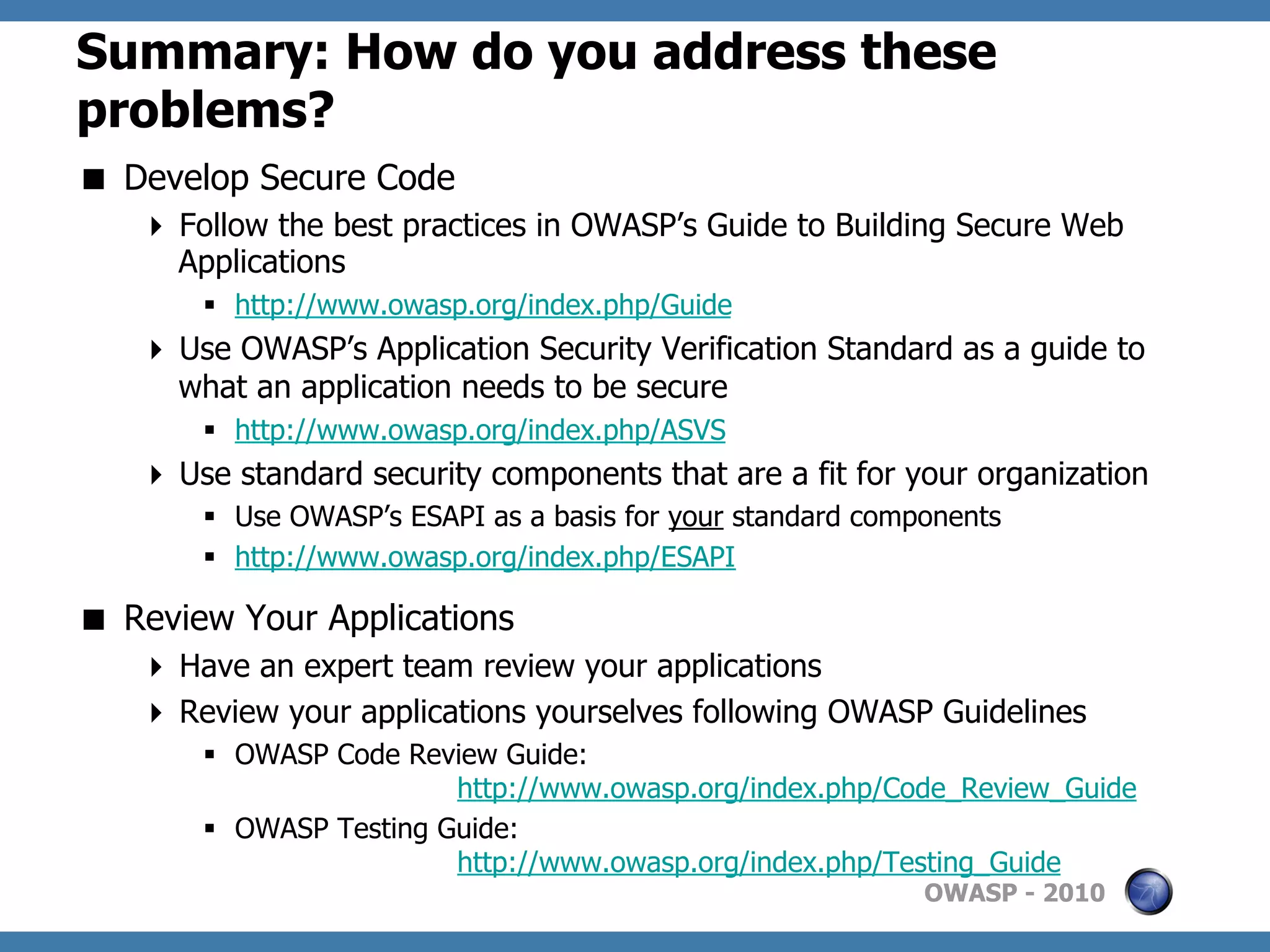 Summary: How do you address these
problems?
  Develop Secure Code
     Follow the best practices in OWASP’s Guide to Building Secure Web
      Applications
       §  http://www.owasp.org/index.php/Guide
     Use OWASP’s Application Security Verification Standard as a guide to
      what an application needs to be secure
       §  http://www.owasp.org/index.php/ASVS
     Use standard security components that are a fit for your organization
       §  Use OWASP’s ESAPI as a basis for your standard components
       §  http://www.owasp.org/index.php/ESAPI

  Review Your Applications
     Have an expert team review your applications
     Review your applications yourselves following OWASP Guidelines
       §  OWASP Code Review Guide:
                          http://www.owasp.org/index.php/Code_Review_Guide
       §  OWASP Testing Guide:
                          http://www.owasp.org/index.php/Testing_Guide
                                                              OWASP - 2010
 