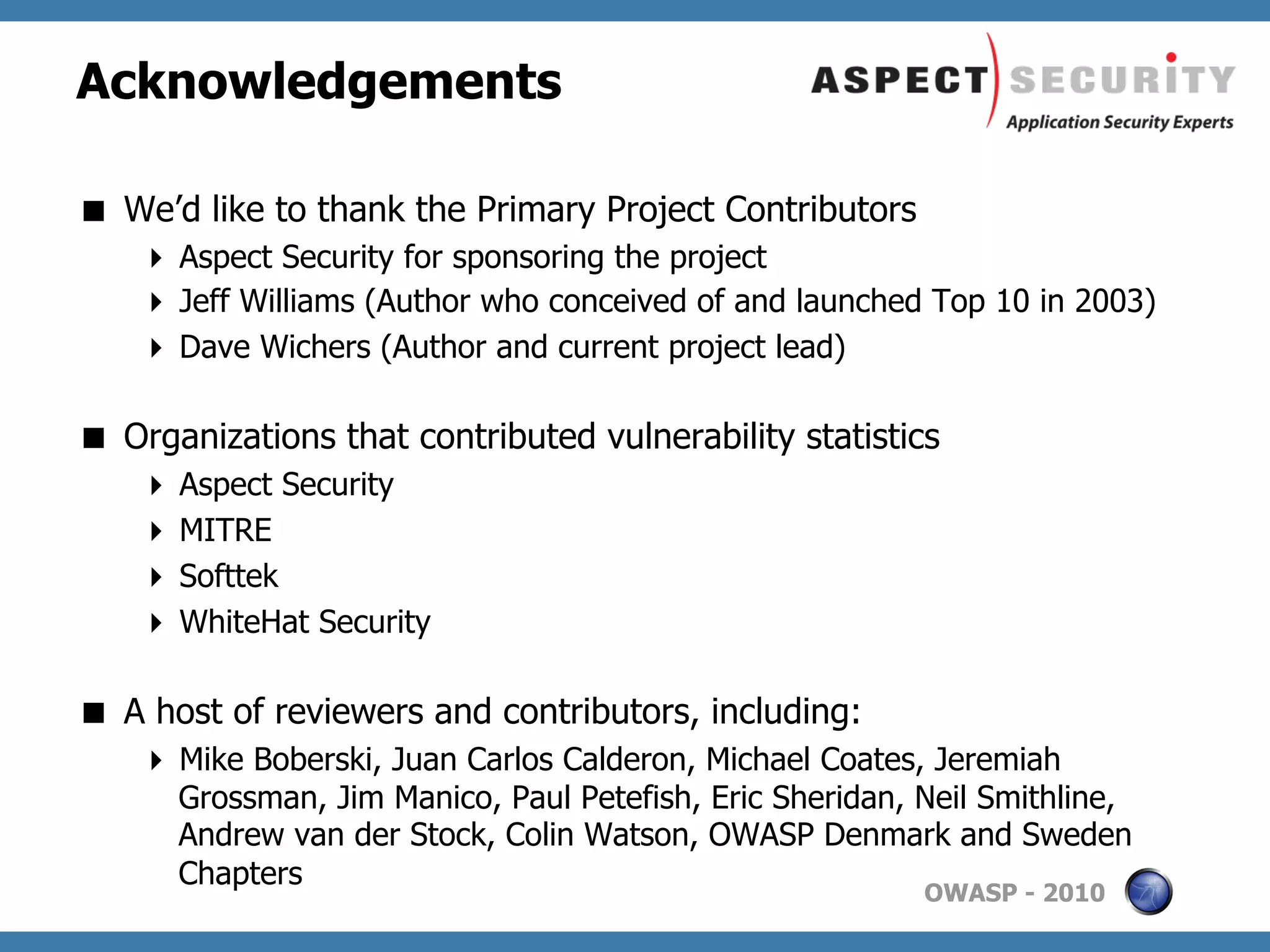 Acknowledgements

  We’d like to thank the Primary Project Contributors
      Aspect Security for sponsoring the project
      Jeff Williams (Author who conceived of and launched Top 10 in 2003)
      Dave Wichers (Author and current project lead)

  Organizations that contributed vulnerability statistics
      Aspect Security
      MITRE
      Softtek
      WhiteHat Security

  A host of reviewers and contributors, including:
      Mike Boberski, Juan Carlos Calderon, Michael Coates, Jeremiah
       Grossman, Jim Manico, Paul Petefish, Eric Sheridan, Neil Smithline,
       Andrew van der Stock, Colin Watson, OWASP Denmark and Sweden
       Chapters
                                                           OWASP - 2010
 