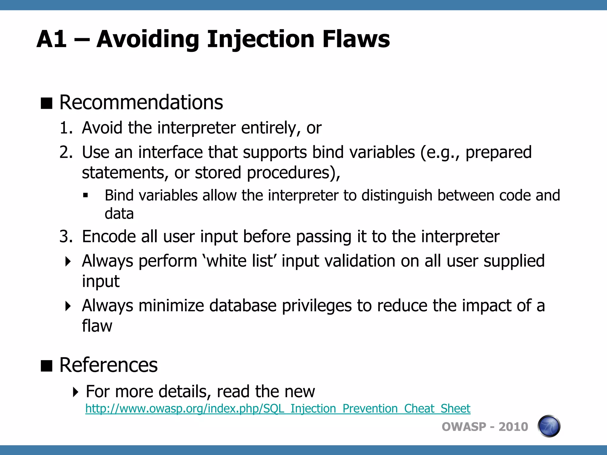 A1 – Avoiding Injection Flaws

 Recommendations
  1.  Avoid the interpreter entirely, or
  2.  Use an interface that supports bind variables (e.g., prepared
      statements, or stored procedures),
     §  Bind variables allow the interpreter to distinguish between code and
         data
  3.  Encode all user input before passing it to the interpreter
    Always perform ‘white list’ input validation on all user supplied
      input
    Always minimize database privileges to reduce the impact of a
      flaw

 References
    For more details, read the new
     http://www.owasp.org/index.php/SQL_Injection_Prevention_Cheat_Sheet
                                                                   OWASP - 2010
 