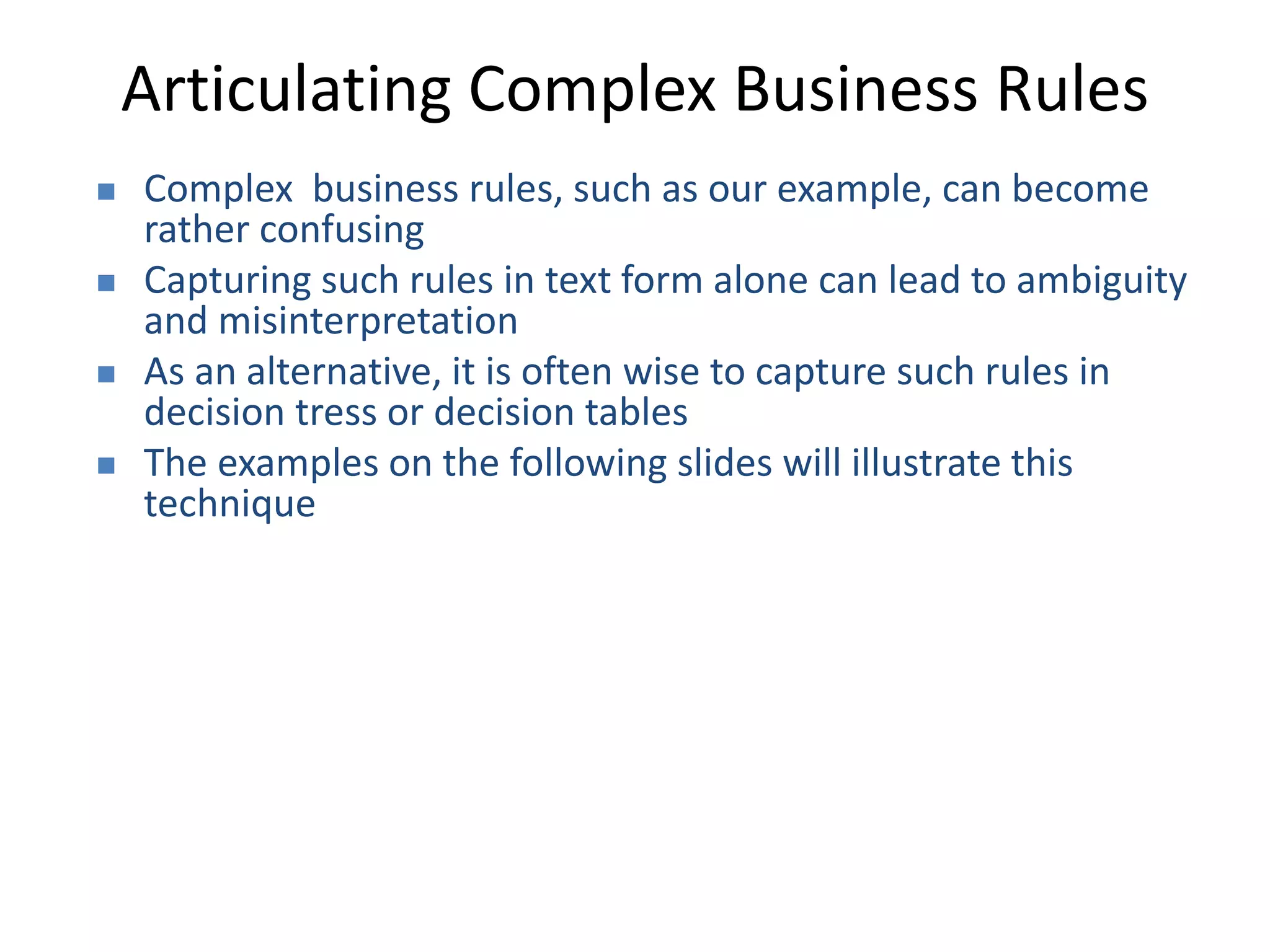 Articulating Complex Business Rules
 Complex business rules, such as our example, can become
rather confusing
 Capturing such rules in text form alone can lead to ambiguity
and misinterpretation
 As an alternative, it is often wise to capture such rules in
decision tress or decision tables
 The examples on the following slides will illustrate this
technique
 