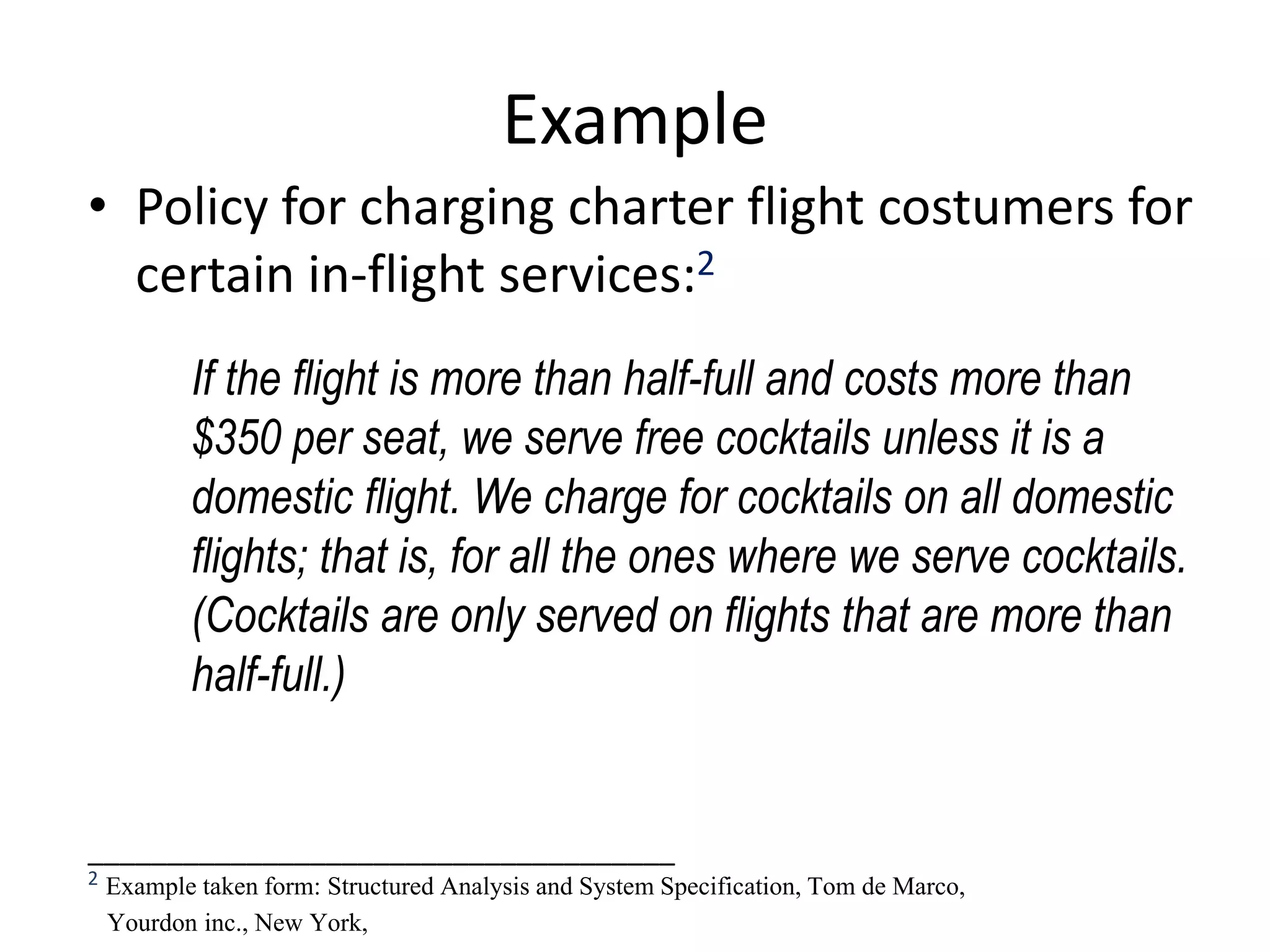 Example
• Policy for charging charter flight costumers for
certain in-flight services:2
If the flight is more than half-full and costs more than
$350 per seat, we serve free cocktails unless it is a
domestic flight. We charge for cocktails on all domestic
flights; that is, for all the ones where we serve cocktails.
(Cocktails are only served on flights that are more than
half-full.)
_____________________________________
2 Example taken form: Structured Analysis and System Specification, Tom de Marco,
Yourdon inc., New York,
 