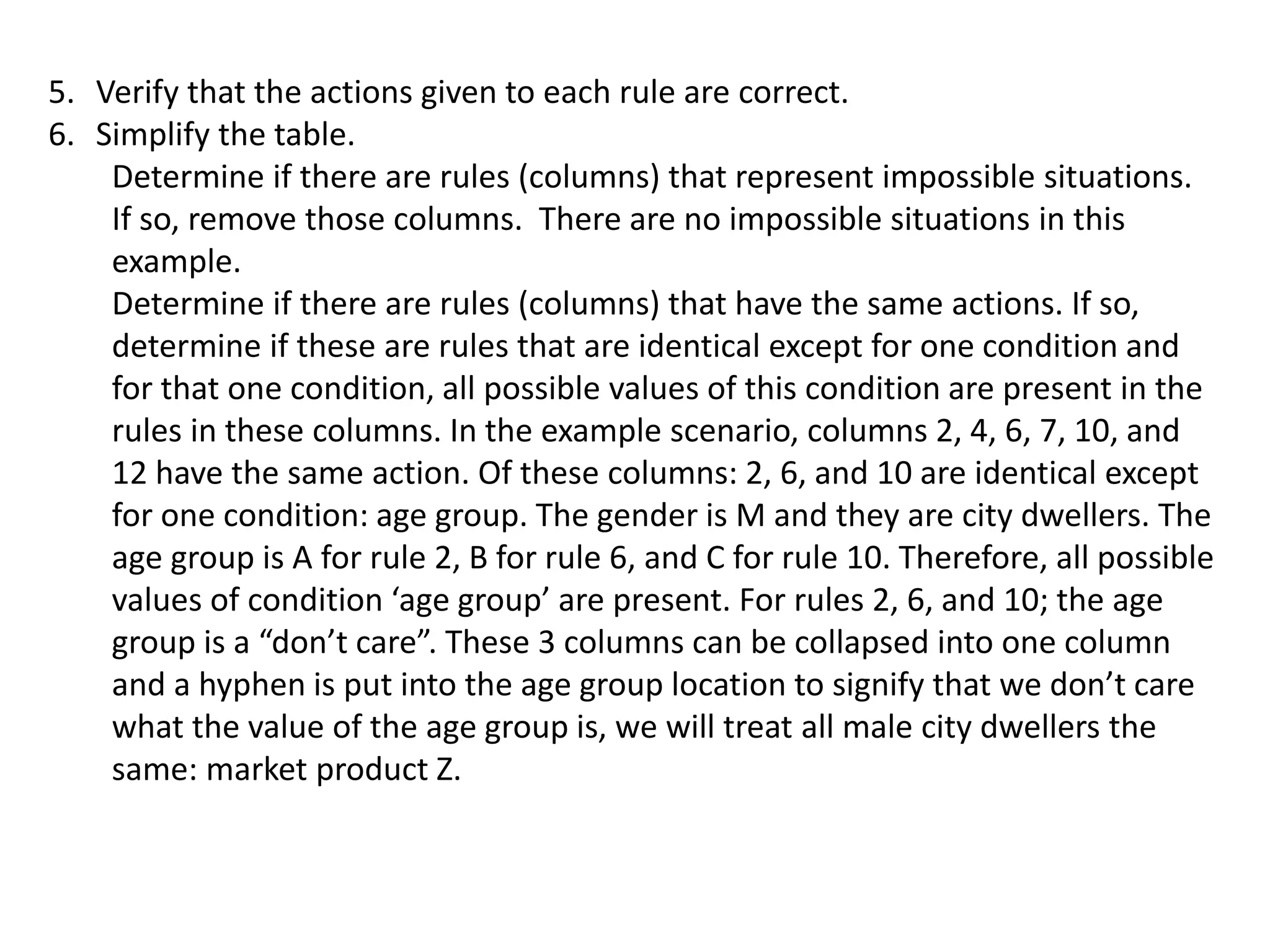 5. Verify that the actions given to each rule are correct.
6. Simplify the table.
Determine if there are rules (columns) that represent impossible situations.
If so, remove those columns. There are no impossible situations in this
example.
Determine if there are rules (columns) that have the same actions. If so,
determine if these are rules that are identical except for one condition and
for that one condition, all possible values of this condition are present in the
rules in these columns. In the example scenario, columns 2, 4, 6, 7, 10, and
12 have the same action. Of these columns: 2, 6, and 10 are identical except
for one condition: age group. The gender is M and they are city dwellers. The
age group is A for rule 2, B for rule 6, and C for rule 10. Therefore, all possible
values of condition ‘age group’ are present. For rules 2, 6, and 10; the age
group is a “don’t care”. These 3 columns can be collapsed into one column
and a hyphen is put into the age group location to signify that we don’t care
what the value of the age group is, we will treat all male city dwellers the
same: market product Z.
 
