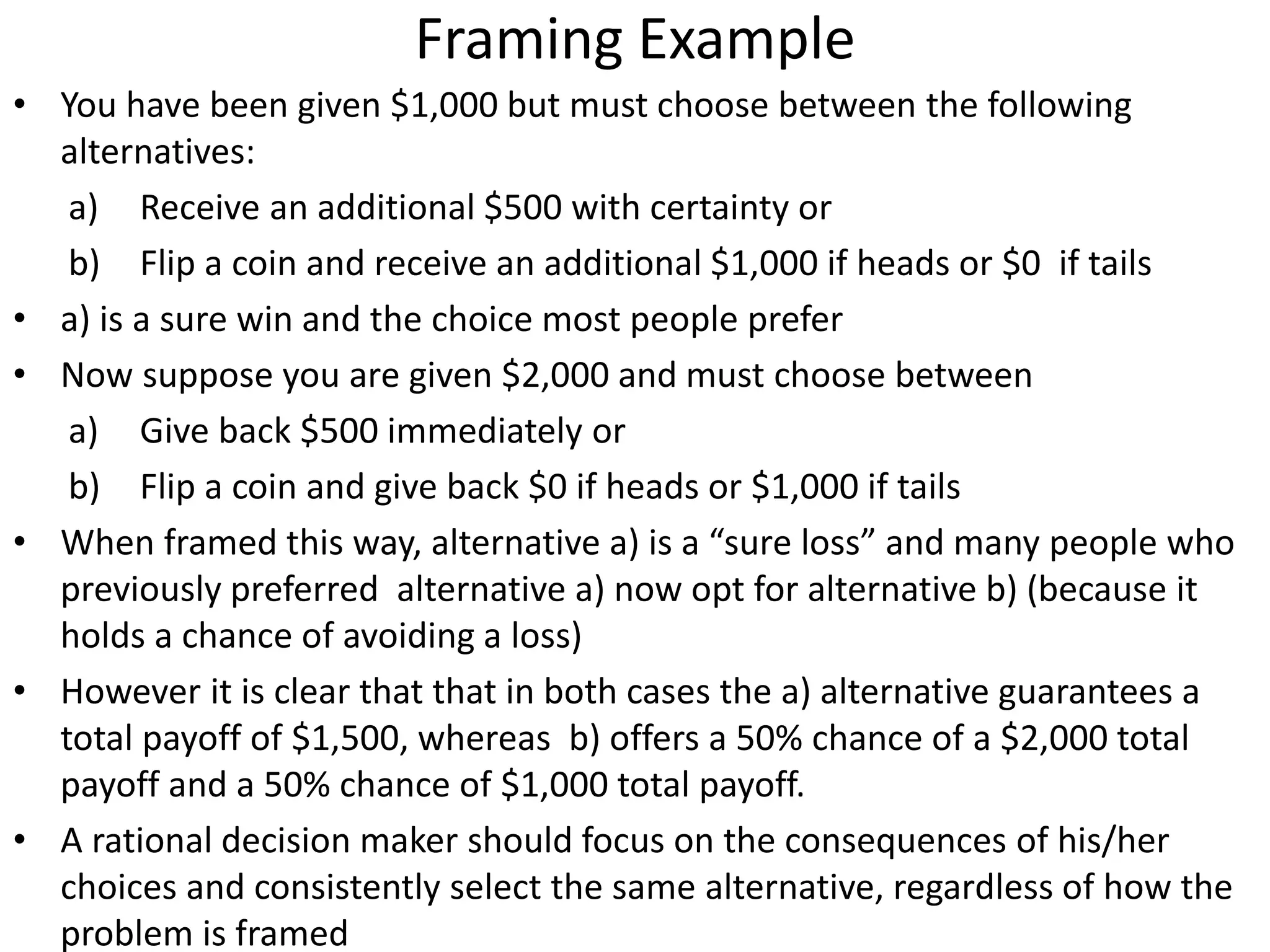Framing Example
• You have been given $1,000 but must choose between the following
alternatives:
a) Receive an additional $500 with certainty or
b) Flip a coin and receive an additional $1,000 if heads or $0 if tails
• a) is a sure win and the choice most people prefer
• Now suppose you are given $2,000 and must choose between
a) Give back $500 immediately or
b) Flip a coin and give back $0 if heads or $1,000 if tails
• When framed this way, alternative a) is a “sure loss” and many people who
previously preferred alternative a) now opt for alternative b) (because it
holds a chance of avoiding a loss)
• However it is clear that that in both cases the a) alternative guarantees a
total payoff of $1,500, whereas b) offers a 50% chance of a $2,000 total
payoff and a 50% chance of $1,000 total payoff.
• A rational decision maker should focus on the consequences of his/her
choices and consistently select the same alternative, regardless of how the
problem is framed
 