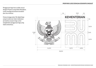 PROPORSI LOGO DENGAN DESKRIPSI SINGKAT
PANDUAN STANDARD LOGO - KEMENTERIAN BUMN REPUBLIK INDONESIA ©2020
5,57 X
11,64
X
22,65 X
5,57 X
0,5 X
1 X
3,29 X
5,57 X
11,29 X
1 X
2 X 0,5 X
Penggunaan logo harus selalu sesuai
dengan Proporsi yang telah ditetapkan,
untuk menjaga konsistensi karakter
dan citra institusi.
yang tersedia dan tidak melakukan
perubahan proporsi logo untuk
menghindari penggunaan logo yang
tidak semestinya.
 