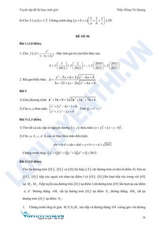 Tuyển tập đề thi học sinh giỏi Thầy Hồng Trí Quang
10
b) Cho 1 , , 2a b c  . Chứng minh rằng  
1 1 1
10a b c
a b c
 
     
 
.
ĐỀ SỐ 30
Bài 1 (3,0 điểm).
1. Cho  
3
2
1 3 3
x
f x
x x

 
. Hãy tính giá trị của biểu thức sau:
1 2 2010 2011
...
2012 2012 2012 2012
A f f f f
       
           
       
2. Rút gọn biểu thức:
2 2
2
5 6 3 6 8
3 12 ( 3) 6 8
x x x x
A
x x x x
    

    
Bài 2
1) Giải phương trình: 2 3 2
5 8 3 2 5 7 6     x x x x x .
2) Cho x, y thỏa mãn:
3 2
2 2 2
2 4 3 0
2 0
x y y
x x y y
    

  
. Tính 2 2
Q x y 
Bài 3 (1,5 điểm).
1) Tìm tất cả các cặp số nguyên dương  ;x y thỏa mãn    
3 2
6x y x y    .
2) Cho , , ,a b c d là các số thực thỏa mãn điều kiện:
2012abc bcd cda dab a b c d       
Chứng minh rằng:     2 2 2 2
1 1 1 1 2012a b c d     .
Bài 4 (3,0 điểm).
Cho ba đường tròn    1 2,O O và  O (kí hiệu  X chỉ đường tròn có tâm là điểm X). Giả sử
   1 2,O O tiếp xúc ngoài với nhau tại điểm I và    1 2,O O lần lượt tiếp xúc trong với  O
tại 1 2,M M . Tiếp tuyến của đường tròn  1O tại điểm I cắt đường tròn  O lần lượt tại các điểm
, 'A A . Đường thẳng 1AM cắt lại đường tròn  1O tại điểm 1N , đường thẳng 2AM cắt lại
đường tròn  2O tại điểm 2N .
1. Chứng minh rằng tứ giác 1 1 2 2M N N M nội tiếp và đường thẳng OA vuông góc với đường
 