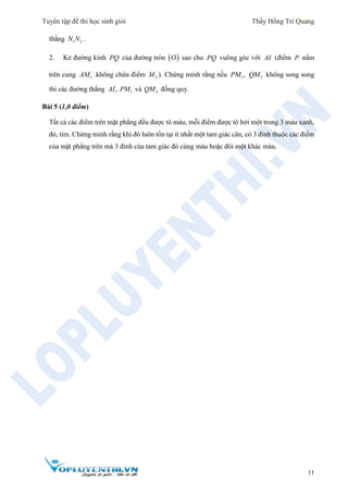 Tuyển tập đề thi học sinh giỏi Thầy Hồng Trí Quang
11
thẳng 1 2N N .
2. Kẻ đường kính PQ của đường tròn  O sao cho PQ vuông góc với AI (điểm P nằm
trên cung 1AM không chứa điểm 2M ). Chứng minh rằng nếu 1 2,PM QM không song song
thì các đường thẳng 1,AI PM và 2QM đồng quy.
Bài 5 (1,0 điểm)
Tất cả các điểm trên mặt phẳng đều được tô màu, mỗi điểm được tô bởi một trong 3 màu xanh,
đỏ, tím. Chứng minh rằng khi đó luôn tồn tại ít nhất một tam giác cân, có 3 đỉnh thuộc các điểm
của mặt phẳng trên mà 3 đỉnh của tam giác đó cùng màu hoặc đôi một khác màu.
 
