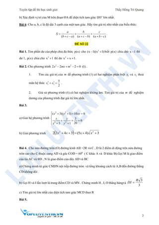 Tuyển tập đề thi học sinh giỏi Thầy Hồng Trí Quang
2
b) Xác định vị trí của M trên đoạn OA để diện tích tam giác IJO’ lớn nhất.
Bài 6: Cho a, b, c là độ dài 3 cạnh của một tam giác. Hãy tìm giá trị nhỏ nhất của biểu thức:
.
( ) ( ) ( )
a b c
S
b c a a c b a b c
  
     
ĐỀ SỐ 22
Bài 1. Tìm phần dư của phép chia đa thức p(x) cho 3
(x 1)(x 1)  biết p(x) chia cho x 1 thì
dư 1, p(x) chia cho 3
x 1 thì dư 2
x x 1  .
Bài 2. Cho phương trình 2 2
2 2 2 0 (1).x mx m    .
1. Tìm các giá trị của m để phương trình (1) có hai nghiệm phân biệt 1x và 2x thoả
mãn hệ thức 3 3
1 2
5
2
x x  .
2. Giả sử phương trình (1) có hai nghiệm không âm. Tìm giá trị của m để nghiệm
dương của phương trình đạt giá trị lớn nhất.
Bài 3.
a) Giải hệ phương trình
2 2
2 2
( 3)( 1) 10 0
3
0
203 1
x y xy
x y
x y
    


  
 
b) Giải phương trình   3)45(3422 22
 xxxx
Bài 4. Cho nửa đường tròn (O) đường kính AB =2R và C , D là 2 điểm di động trên nửa đường
tròn sao cho C thuộc cung AD và góc COD = 600
( C khác A và D khác B).Gọi M là giao điểm
của tia AC và BD , N là giao điểm của dây AD và BC
a) Chứng minh tứ giác CMDN nội tiếp đường tròn và tổng khoảng cách từ A,B đến đường thẳng
CD không đổi .
b) Gọi H và I lần lượt là trung điểm CD và MN . Chứng minh H , I, O thẳng hàngvà
3
3R
DI 
c) Tìm giá trị lớn nhất của diện tích tam giác MCD theo R
Bài 5.
 