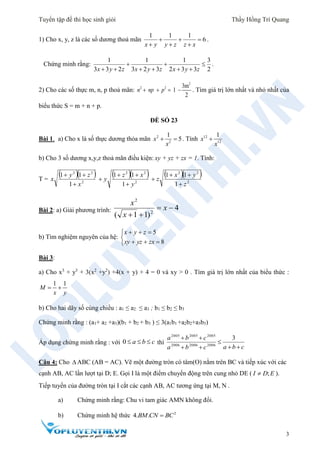 Tuyển tập đề thi học sinh giỏi Thầy Hồng Trí Quang
3
1) Cho x, y, z là các số dương thoả mãn
1 1 1
6
x y y z z x
  
  
.
Chứng minh rằng:
1 1 1 3
3 3 2 3 2 3 2 3 3 2x y z x y z x y z
  
     
.
2) Cho các số thực m, n, p thoả mãn: 2 2
2
3m
2
1n np p    . Tìm giá trị lớn nhất và nhỏ nhất của
biểu thức S = m + n + p.
ĐỀ SỐ 23
Bài 1. a) Cho x là số thực dương thỏa mãn 2
2
1
5x
x
  . Tính 12
12
1
x
x

b) Cho 3 số dương x,y,z thoả mãn điều kiện: xy + yz + zx = 1. Tính:
T =
  
2
22
1
11
x
zy
x

   
2
22
1
11
y
xz
y



  
2
22
1
11
z
yx
z



Bài 2: a) Giải phương trình: 4
)11( 2
2


x
x
x
b) Tìm nghiệm nguyên của hệ:





8
5
zxyzxy
zyx
Bài 3:
a) Cho x3
+ y3
+ 3(x2
+y2
) +4(x + y) + 4 = 0 và xy > 0 . Tìm giá trị lớn nhất của biểu thức :
1 1
M
x y
 
b) Cho hai dãy số cùng chiều : a1 ≤ a2 ≤ a3 ; b1 ≤ b2 ≤ b3
Chứng minh rằng : (a1+ a2 +a3)(b1 + b2 + b3 ) ≤ 3(a1b1 +a2b2+a3b3)
Áp dụng chứng minh rằng : với thì
Câu 4: Cho  ABC (AB = AC). Vẽ một đường tròn có tâm(O) nằm trên BC và tiếp xúc với các
cạnh AB, AC lần lượt tại D; E. Gọi I là một điểm chuyển động trên cung nhỏ DE ( ;I D E ).
Tiếp tuyến của đường tròn tại I cắt các cạnh AB, AC tương ứng tại M, N .
a) Chứng minh rằng: Chu vi tam giác AMN không đổi.
b) Chứng minh hệ thức 2
4. .BM CN BC
cba 0
cbacba
cba



 3
200620062006
200520052005
 
