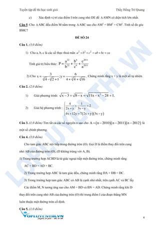 Tuyển tập đề thi học sinh giỏi Thầy Hồng Trí Quang
4
c) Xác định vị trí của điểm I trên cung nhỏ DE để  AMN có diện tích lớn nhất.
Câu 5: Cho  ABC đều điểm M nằm trong  ABC sao cho AM2
= BM2
+ CM2
. Tính số đo góc
BMC?
ĐỀ SỐ 24
Câu 1. (3,0 điểm)
1) Cho a, b, c là các số thực thoả mãn 2 2 2
a b c ab bc ca   
Tính giá trị biểu thức:
22 6 2011
22 6 2011
a b c
P = + +
b c a
2) Cho
3 3 3 3
3 6
x = ;y = .
4 - 2 +1 4 + 4 + 16
Chứng minh rằng x + y là một số tự nhiên.
Câu 2. (2,0 điểm)
1) Giải phương trình:
2
x 3 8 x 11x x 24 1.      
2) Giải hệ phương trình :
  
4 1
2
2x y 3x y
4x 12y 7 2x y 3x y

   
    
Câu 3. (1,0 điểm) Tìm tất cả các số nguyên n sao cho    A n 2010 n 2011 n 2012    là
một số chính phương.
Câu 4. (3,0 điểm)
Cho tam giác ABC nội tiếp trong đường tròn (O). Gọi D là điểm thay đổi trên cung
nhỏ AB của đường tròn (O), (D không trùng với A, B).
1) Trong trường hợp ACBD là tứ giác ngoại tiếp một đường tròn, chứng minh rằng
AC + BD = AD + BC.
2) Trong trường hợp ABC là tam giác đều, chứng minh rằng DA + DB = DC.
3) Trong trường hợp tam giác ABC có AB là cạnh nhỏ nhất, trên cạnh AC và BC lấy
Các điểm M, N tương ứng sao cho AM = BD và BN = AD. Chứng minh rằng khi D
thay đổi trên cung nhỏ AB của đường tròn (O) thì trung điểm I của đoạn thẳng MN
luôn thuộc một đường tròn cố định.
Câu 5. (1,0 điểm)
 