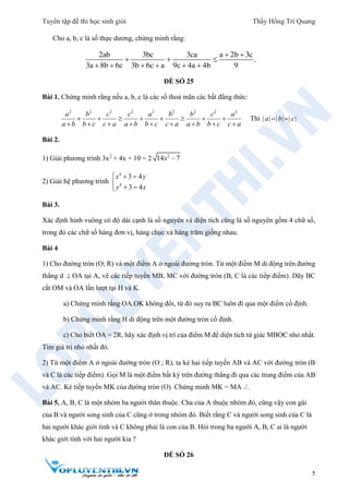 Tuyển tập đề thi học sinh giỏi Thầy Hồng Trí Quang
5
Cho a, b, c là số thực dương, chứng minh rằng:
2ab 3bc 3ca a 2b 3c
.
3a 8b 6c 3b 6c a 9c 4a 4b 9
 
  
     
ĐỀ SỐ 25
Bài 1. Chứng minh rằng nếu a, b, c là các số thoả mãn các bất đẳng thức:
2 2 2 2 2 2 2 2 2
a b c c a b b c a
a b b c c a a b b c c a a b b c c a
       
        
Thì | | | | | |a b c 
Bài 2.
1) Giải phương trình 3x2
+ 4x + 10 = 2 2
14 7x 
2) Giải hệ phương trình
4
4
3 4
3 4
x y
y x
  

 
Bài 3.
Xác định hình vuông có độ dài cạnh là số nguyên và diện tích cũng là số nguyên gồm 4 chữ số,
trong đó các chữ số hàng đơn vị, hàng chục và hàng trăm giống nhau.
Bài 4
1) Cho đường tròn (O; R) và một điểm A ở ngoài đường tròn. Từ một điểm M di động trên đường
thẳng d  OA tại A, vẽ các tiếp tuyến MB, MC với đường tròn (B, C là các tiếp điểm). Dây BC
cắt OM và OA lần lượt tại H và K.
a) Chứng minh rằng OA.OK không đổi, từ đó suy ra BC luôn đi qua một điểm cố định.
b) Chứng minh rằng H di động trên một đường tròn cố định.
c) Cho biết OA = 2R, hãy xác định vị trí của điểm M để diện tích tứ giác MBOC nhỏ nhất.
Tìm giá trị nhỏ nhất đó.
2) Từ một điểm A ở ngoài đường tròn (O ; R), ta kẻ hai tiếp tuyến AB và AC với đường tròn (B
và C là các tiếp điểm). Gọi M là một điểm bất kỳ trên đường thẳng đi qua các trung điểm của AB
và AC. Kẻ tiếp tuyến MK của đường tròn (O). Chứng minh MK = MA ./.
Bài 5. A, B, C là một nhóm ba người thân thuộc. Cha của A thuộc nhóm đó, cũng vậy con gái
của B và người song sinh của C cũng ở trong nhóm đó. Biết rằng C và người song sinh của C là
hai người khác giới tính và C không phải là con của B. Hỏi trong ba người A, B, C ai là người
khác giới tính với hai người kia ?
ĐỀ SỐ 26
 
