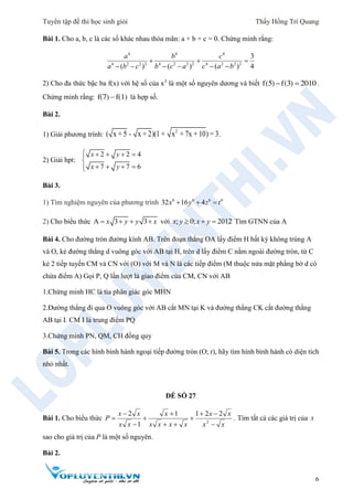 Tuyển tập đề thi học sinh giỏi Thầy Hồng Trí Quang
6
Bài 1. Cho a, b, c là các số khác nhau thỏa mãn: a + b + c = 0. Chứng minh rằng:
4 4 4
4 2 2 2 4 2 2 2 4 2 2 2
3
( ) ( ) ( ) 4
a b c
a b c b c a c a b
  
     
2) Cho đa thức bậc ba f(x) với hệ số của x3
là một số nguyên dương và biết  f(5) f(3) 2010.
Chứng minh rằng: f(7) f(1) là hợp số.
Bài 2.
1) Giải phương trình:
2
( x + 5 - x + 2)(1 + x + 7x + 10) = 3.
2) Giải hpt:
2 2 4
7 7 6
x y
x y
    

   
Bài 3.
1) Tìm nghiệm nguyên của phương trình 6 6 6 6
32 16 4x y z t  
2) Cho biểu thức A 3 3x y y x    với ; 0; 2012x y x y   Tìm GTNN của A
Bài 4. Cho đường tròn đường kính AB. Trên đoạn thẳng OA lấy điểm H bất kỳ không trùng A
và O, kẻ đường thẳng d vuông góc với AB tại H, trên d lấy điểm C nằm ngoài đường tròn, từ C
kẻ 2 tiếp tuyến CM và CN với (O) với M và N là các tiếp điểm (M thuộc nửa mặt phẳng bờ d có
chứa điểm A) Gọi P, Q lần lượt là giao điểm của CM, CN với AB
1.Chứng minh HC là tia phân giác góc MHN
2.Đường thẳng đi qua O vuông góc với AB cắt MN tại K và đường thẳng CK cắt đường thẳng
AB tại I. CM I là trung điểm PQ
3.Chứng minh PN, QM, CH đồng quy
Bài 5. Trong các hình bình hành ngoại tiếp đường tròn (O; r), hãy tìm hình bình hành có diện tích
nhỏ nhất.
ĐỀ SỐ 27
Bài 1. Cho biểu thức
xx
xx
xxxx
x
xx
xx
P








 2
2211
1
2
. Tìm tất cả các giá trị của x
sao cho giá trị của P là một số nguyên.
Bài 2.
 