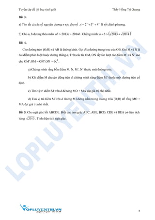 Tuyển tập đề thi học sinh giỏi Thầy Hồng Trí Quang
8
Bài 3.
a) Tìm tất cả các số nguyên dương n sao cho số nnn
A 432  là số chính phương.
b) Cho a, b dương thỏa mãn baab 20142013  . Chứng minh:  2
20142013  ba
Bài 4.
Cho đường tròn (O;R) và AB là đường kính. Gọi d là đường trung trực của OB. Gọi M và N là
hai điểm phân biệt thuộc đường thẳng d. Trên các tia OM, ON lấy lần lượt các điểm M’ và N’ sao
cho OM’.OM = ON’.ON
2
R .
a) Chứng minh rằng bốn điểm M, N, M’, N’ thuộc một đường tròn.
b) Khi điểm M chuyển động trên d, chứng minh rằng điểm M’ thuộc một đường tròn cố
định.
c) Tìm vị trí điểm M trên d để tổng MO + MA đạt giá trị nhỏ nhất.
d) Tìm vị trí điểm M trên d nhưng M không nằm trong đường tròn (O;R) để tổng MO +
MA đạt giá trị nhỏ nhất.
Bài 5. Cho ngũ giác lồi ABCDE. Biết các tam giác ABC, ABE, BCD, CDE và DEA có diện tích
bằng 2010 . Tính diện tích ngũ giác.
 