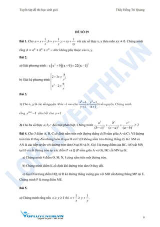 Tuyển tập đề thi học sinh giỏi Thầy Hồng Trí Quang
9
ĐỀ SỐ 29
Bài 1. Cho
1 1 1
; ;a x b y c xy
x y xy
      với các số thực x, y thỏa mãn 𝑥𝑦 ≠ 0. Chứng minh
rằng 𝐴 = 𝑎2
+ 𝑏2
+ 𝑐2
− 𝑎𝑏𝑐 không phụ thuộc vào x, y.
Bài 2.
a) Giải phương trình :     
22
x x 9 x 9 22 x 1   
b) Giải hệ phương trình
3
3
8
2 3
6
2
x
y
x
y

 

  

Bài 3.
1) Cho x, y là các số nguyên khác -1 sao cho
4 4
1 1
1 1
x y
y x
 

 
là số nguyên. Chứng minh
rằng 2012
1x  chia hết cho 1y 
2) Cho ba số thực , ,a b c đôi một phân biệt. Chứng minh
2 2 2
2 2 2
2
( ) ( ) ( )
a b c
b c c a a b
  
  
Bài 4. Cho 3 điểm A, B, C cố định nằm trên một đường thẳng d (B nằm giữa A và C). Vẽ đường
tròn tâm O thay đổi nhưng luôn đi qua B và C (O không nằm trên đường thẳng d). Kẻ AM và
AN là các tiếp tuyến với đường tròn tâm O tại M và N. Gọi I là trung điểm của BC, AO cắt MN
tại H và cắt đường tròn tại các điểm P và Q (P nằm giữa A và O), BC cắt MN tại K.
a) Chứng minh 4 điểm O, M, N, I cùng nằm trên một đường tròn.
b) Chứng minh điểm K cố định khi đường tròn tâm O thay đổi.
c) Gọi D là trung điểm HQ, từ H kẻ đường thẳng vuông góc với MD cắt đường thẳng MP tại E.
Chứng minh P là trung điểm ME.
Bài 5.
a) Chứng minh rằng nếu 1x y  thì
1 1
x y
x y
   .
 