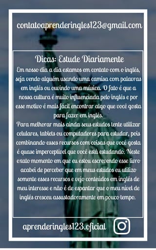 aprenderingles123.oficial
contatoaprenderingles123@gmail.com
Dicas: Estude Diariamente
Em nosso dia a dia estamos em contato com o inglês,
seja vendo alguém usando uma camisa com palavras
em inglês ou ouvindo uma música. O fato é que a
nossa cultura é muito influenciada pelo inglês e por
esse motivo é mais fácil encontrar algo que você gosta
para fazer em inglês.
Para melhorar mais ainda seus estudos tente utilizar
celulares, tablets ou computadores para estudar, pois
combinando esses recursos com coisas que você gosta
é quase imperceptível que você está estudando. Neste
exato momento em que eu estou escrevendo esse livro
acabei de perceber que em meus estudos eu utilizo
somente esses recursos e vejo conteúdos em inglês de
meu interesse e não é de espantar que o meu nível de
inglês cresceu assustadoramente em pouco tempo.
 