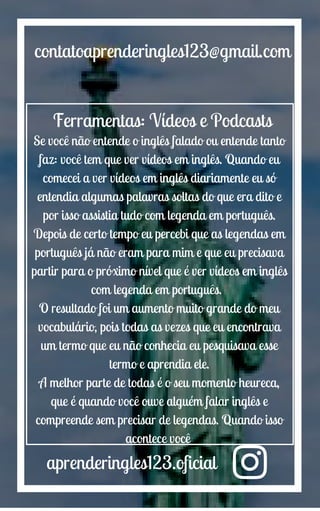 aprenderingles123.oficial
contatoaprenderingles123@gmail.com
Ferramentas: Vídeos e Podcasts
Se você não entende o inglês falado ou entende tanto
faz: você tem que ver vídeos em inglês. Quando eu
comecei a ver vídeos em inglês diariamente eu só
entendia algumas palavras soltas do que era dito e
por isso assistia tudo com legenda em português.
Depois de certo tempo eu percebi que as legendas em
português já não eram para mim e que eu precisava
partir para o próximo nível que é ver vídeos em inglês
com legenda em português.
O resultado foi um aumento muito grande do meu
vocabulário, pois todas as vezes que eu encontrava
um termo que eu não conhecia eu pesquisava esse
termo e aprendia ele.
A melhor parte de todas é o seu momento heureca,
que é quando você ouve alguém falar inglês e
compreende sem precisar de legendas. Quando isso
acontece você
 