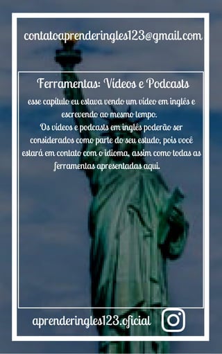 aprenderingles123.oficial
contatoaprenderingles123@gmail.com
Ferramentas: Vídeos e Podcasts
esse capítulo eu estava vendo um vídeo em inglês e
escrevendo ao mesmo tempo.
Os vídeos e podcasts em inglês poderão ser
considerados como parte do seu estudo, pois você
estará em contato com o idioma, assim como todas as
ferramentas apresentadas aqui.
 