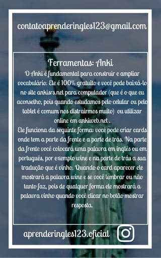 aprenderingles123.oficial
contatoaprenderingles123@gmail.com
Ferramentas: Anki
O Anki é fundamental para construir e ampliar
vocabulário. Ele é 100% gratuito e você pode baixá-lo
no site ankisrs.net para computador (que é o que eu
aconselho, pois quando estudamos pelo celular ou pelo
tablet é comum nos distrairmos muito) ou utilizar
online em ankiweb.net .
Ele funciona da seguinte forma: você pode criar cards
onde tem a parte da frente e a parte de trás. Na parte
da frente você colocará uma palavra em inglês ou em
português, por exemplo wine e na parte de trás a sua
tradução que é vinho. Quando o card aparecer ele
mostrará a palavra wine e se você lembrar ou não
tanto faz, pois de qualquer forma ele mostrará a
palavra vinho quando você clicar no botão mostrar
resposta.
 