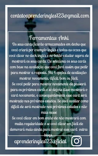 aprenderingles123.oficial
contatoaprenderingles123@gmail.com
Ferramentas: Anki
Os seus cards ficarão armazenados em decks que
você criará por exemplo inglês e todas as vezes que
você clicar no deck inglês e no botão estudar agora ele
mostrará os seus cards. Ele seleciona os seus cards
com base na avaliação que você fará assim que pedir
para mostrar a resposta. Há 4 opções de avaliação:
mostrar novamente, difícil, bom ou fácil.
Se você pedir para mostrar novamente ele passará
para os próximos cards e só depois disso mostrará o
card novamente, e consequentemente esse card será
mostrado nos próximos estudos. Se você avaliar como
difícil ele será mostrado nos próximos estudos e não
mais nesse
Se você clicar em bom então ele não mostrará com
muita regularidade e se você clicar em fácil ele
demorará mais ainda para mostrar esse card outra:
blogs.
 