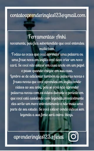 aprenderingles123.oficial
contatoaprenderingles123@gmail.com
Ferramentas: Anki
novamente, pois fica subentendido que você entendeu
muito bem.
Todas as vezes que você aprender uma palavra ou
uma frase nova em inglês você deve criar um novo
card. Se você não estiver em casa anote em um papel
e passe quando chegar em sua casa.
Lembre-se de adicionar também as palavras novas e
frases novas que você aprendeu em inglês vendo
vídeos ao seu anki, pois se você não aprender
palavras novas com os vídeos durante o período em
que você está assistindo com legenda provavelmente
eles serão um mero entretenimento e não mais uma
parte do seu estudo. Se você estiver vendo vídeos sem
legenda a sua fonte será outra: blogs.
 