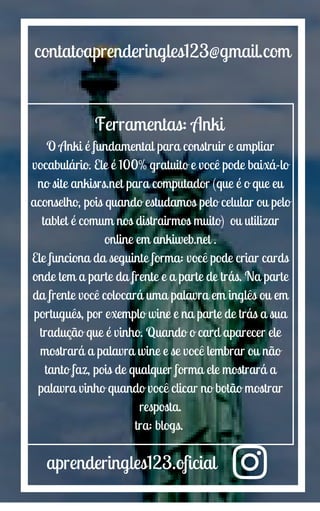aprenderingles123.oficial
contatoaprenderingles123@gmail.com
Ferramentas: Anki
O Anki é fundamental para construir e ampliar
vocabulário. Ele é 100% gratuito e você pode baixá-lo
no site ankisrs.net para computador (que é o que eu
aconselho, pois quando estudamos pelo celular ou pelo
tablet é comum nos distrairmos muito) ou utilizar
online em ankiweb.net .
Ele funciona da seguinte forma: você pode criar cards
onde tem a parte da frente e a parte de trás. Na parte
da frente você colocará uma palavra em inglês ou em
português, por exemplo wine e na parte de trás a sua
tradução que é vinho. Quando o card aparecer ele
mostrará a palavra wine e se você lembrar ou não
tanto faz, pois de qualquer forma ele mostrará a
palavra vinho quando você clicar no botão mostrar
resposta.
tra: blogs.
 