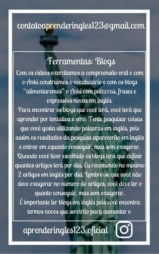 aprenderingles123.oficial
contatoaprenderingles123@gmail.com
Ferramentas: Blogs
Com os vídeos exercitamos a compreensão oral e com
o Anki construímos o vocabulário e com os blogs
“alimentaremos” o Anki com palavras, frases e
expressões novas em inglês.
Para encontrar os blogs que você lerá, você terá que
aprender por tentativa e erro. Tente pesquisar coisas
que você gosta utilizando palavras em inglês, pois
assim os resultados da pesquisa aparecerão em inglês
e entrar em vquanto conseguir, mas sem exagerar.
Quando você tiver escolhido os blogs terá que definir
quantos artigos lerá por dia. Eu recomendo no mínimo
2 artigos em inglês por dia. Lembre-se que você não
deve exagerar no número de artigos, você deve ler o
quanto conseguir, mas sem exagerar.
É importante ler blogs em inglês pois você encontra
termos novos que servirão para aumentar e
 