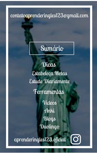 Sumário
aprenderingles123.oficial
contatoaprenderingles123@gmail.com
Dicas
Estabeleça Metas
Estude Diariamente
Ferramentas
Vídeos
Anki
Blogs
Duolingo
 