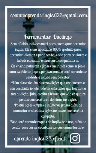 aprenderingles123.oficial
contatoaprenderingles123@gmail.com
Ferramentas: Duolingo
Sem dúvida indispensável para quem quer aprender
inglês. Ele é um aplicativo 100% gratuito para
aprender idiomas e pode ser baixado para celulares e
tablets ou usado online para computadores.
Ele ensina palavras e frases em inglês como se fosse
uma espécie de jogo e por esse motivo você aprende de
verdade e estuda sem perceber.
Além disso ele têm diversas lições que enriquecem o
seu vocabulário, além de ter exercícios que treinam a
sua audição, fala, escrita e leitura que são os quatro
pontos que você deve dominar no inglês.
Possui lições simples e inúmeras frases além de
aumentar o nível das lições ao passo que você as
completa.
Nele você aprende regras do inglês pelo uso, além de
contar com vários vocabulários que aumentarão o
 