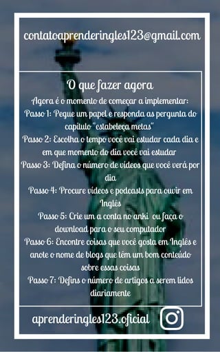 aprenderingles123.oficial
contatoaprenderingles123@gmail.com
O que fazer agora
Agora é o momento de começar a implementar:
Passo 1: Pegue um papel e responda as pergunta do
capítulo "estabeleça metas"
Passo 2: Escolha o tempo você vai estudar cada dia e
em que momento do dia você vai estudar
Passo 3: Defina o número de vídeos que você verá por
dia
Passo 4: Procure vídeos e podcasts para ouvir em
Inglês
Passo 5: Crie um a conta no anki ou faça o
download para o seu computador
Passo 6: Encontre coisas que você gosta em Inglês e
anote o nome de blogs que têm um bom conteúdo
sobre essas coisas
Passo 7: Defins o número de artigos a serem lidos
diariamente
 