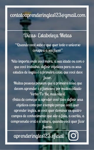 aprenderingles123.oficial
contatoaprenderingles123@gmail.com
Dicas: Estabeleça Metas
“Quando você sabe o que quer todo o universo
conspira a seu favor”
Não importa onde você mora, a sua idade ou com o
que você trabalha: definir objetivos para os seus
estudos de inglês é a primeira coisa que você deve
fazer.
Muitas pessoas pensam que a primeira coisa que
devem aprender é o famoso e por muitos odiado
Verbo To Be, mas não é.
Antes de começar a apreder você deve definir seus
objetivos como por exemplo porque você quer
aprender inglês, se você quer dominar os quatro
campos de conhecimento que são a fala, a escrita, a
compreensão oral e a leitura, quando você quer ficar
fluente.
 
