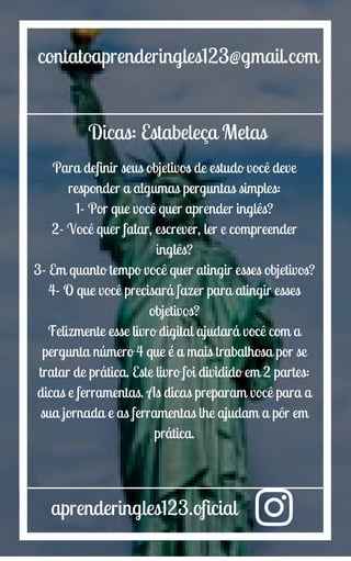 aprenderingles123.oficial
contatoaprenderingles123@gmail.com
Dicas: Estabeleça Metas
Para definir seus objetivos de estudo você deve
responder a algumas perguntas simples:
1- Por que você quer aprender inglês?
2- Você quer falar, escrever, ler e compreender
inglês?
3- Em quanto tempo você quer atingir esses objetivos?
4- O que você precisará fazer para atingir esses
objetivos?
Felizmente esse livro digital ajudará você com a
pergunta número 4 que é a mais trabalhosa por se
tratar de prática. Este livro foi dividido em 2 partes:
dicas e ferramentas. As dicas preparam você para a
sua jornada e as ferramentas lhe ajudam a pôr em
prática.
 