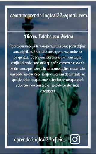 aprenderingles123.oficial
contatoaprenderingles123@gmail.com
Dicas: Estabeleça Metas
Agora que você já tem as perguntas base para definir
seus objetivos é hora de começar a responder as
perguntas. De preferência escreva em um lugar
confiável onde você sabe que não correrá o risco de
perder como por exemplo uma anotação no evernote,
um caderno que você sempre usa, um documento no
google drive ou qualquer outro lugar em que você
sabe que não correrá o risco de perder suas
anotações
 