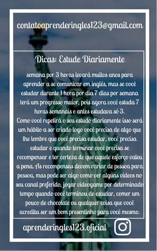 aprenderingles123.oficial
contatoaprenderingles123@gmail.com
Dicas: Estude Diariamente
semana por 3 horas levará muitos anos para
aprender a se comunicar em inglês, mas se você
estudar durante 1 hora por dia 7 dias por semana
terá um progresso maior, pois agora você estuda 7
horas semanais e antes estudava só 3.
Como você repetirá o seu estudo diariamente isso será
um hábito a ser criado logo você precisa de algo que
lhe lembre que você precisa estudar, você precisa
estudar e quando terminar você precisa se
recompensar e ter certeza de que aquele esforço valeu
a pena. As recompensas devem variar de pessoa para
pessoa, mas pode ser algo como ver alguns vídeos no
seu canal preferido, jogar videogame por determinado
tempo quando você terminou de estudar, comer um
pouco de chocolate ou qualquer coisa que você
acredita ser um bom presentinho para você mesmo.
 
