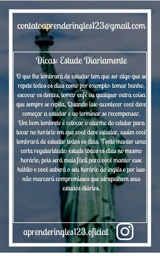 aprenderingles123.oficial
contatoaprenderingles123@gmail.com
Dicas: Estude Diariamente
O que lhe lembrará de estudar tem que ser algo que se
repete todos os dias como por exemplo: tomar banho,
escovar os dentes, tomar café ou qualquer outra coisa
que sempre se repita. Quando isso acontecer você deve
começar a estudar e ao terminar se recompensar.
Um bom lembrete é colocar o alarme do celular para
tocar no horário em que você deve estudar, assim você
lembrará de estudar todos os dias. Tente manter uma
certa regularidade: estude todos os dias no mesmo
horário, pois será mais fácil para você manter esse
hábito e você saberá o seu horário do inglês e por isso
não marcará compromissos que atrapalhem seus
estudos diários.
 