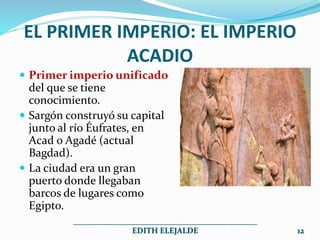 EL PRIMER IMPERIO: EL IMPERIO
ACADIO
 Primer imperio unificado
del que se tiene
conocimiento.
 Sargón construyó su capital
junto al río Éufrates, en
Acad o Agadé (actual
Bagdad).
 La ciudad era un gran
puerto donde llegaban
barcos de lugares como
Egipto.
______________________________________________
EDITH ELEJALDE 12
 