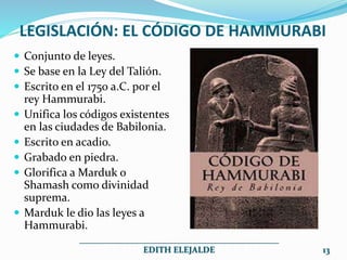 LEGISLACIÓN: EL CÓDIGO DE HAMMURABI
 Conjunto de leyes.
 Se base en la Ley del Talión.
 Escrito en el 1750 a.C. por el
rey Hammurabi.
 Unifica los códigos existentes
en las ciudades de Babilonia.
 Escrito en acadio.
 Grabado en piedra.
 Glorifica a Marduk o
Shamash como divinidad
suprema.
 Marduk le dio las leyes a
Hammurabi.
______________________________________________
EDITH ELEJALDE 13
 