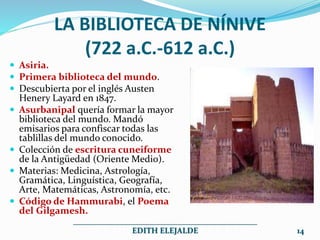 LA BIBLIOTECA DE NÍNIVE
(722 a.C.-612 a.C.)
 Asiria.
 Primera biblioteca del mundo.
 Descubierta por el inglés Austen
Henery Layard en 1847.
 Asurbanipal quería formar la mayor
biblioteca del mundo. Mandó
emisarios para confiscar todas las
tablillas del mundo conocido.
 Colección de escritura cuneiforme
de la Antigüedad (Oriente Medio).
 Materias: Medicina, Astrología,
Gramática, Linguística, Geografía,
Arte, Matemáticas, Astronomía, etc.
 Código de Hammurabi, el Poema
del Gilgamesh.
______________________________________________
EDITH ELEJALDE 14
 