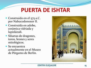 PUERTA DE ISHTAR
 Construido en el 575 a.C.
por Nabucodonosor II.
 Construida en adobe,
cerámica vidriada y
lapislázuli.
 Siluetas de dragones,
toros, leones y seres
mitológicos.
 Se encuentra
actualmente en el Museo
de Pérgamo de Berlín.
______________________________________________
EDITH ELEJALDE 15
 