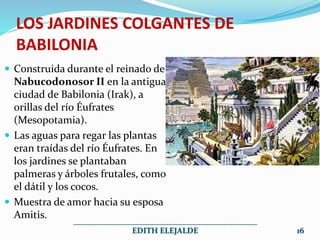 LOS JARDINES COLGANTES DE
BABILONIA
 Construida durante el reinado de
Nabucodonosor II en la antigua
ciudad de Babilonia (Irak), a
orillas del río Éufrates
(Mesopotamia).
 Las aguas para regar las plantas
eran traídas del río Éufrates. En
los jardines se plantaban
palmeras y árboles frutales, como
el dátil y los cocos.
 Muestra de amor hacia su esposa
Amitis.
______________________________________________
EDITH ELEJALDE 16
 