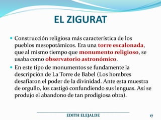 EL ZIGURAT
 Construcción religiosa más característica de los
pueblos mesopotámicos. Era una torre escalonada,
que al mismo tiempo que monumento religioso, se
usaba como observatorio astronómico.
 En este tipo de monumentos se fundamente la
descripción de La Torre de Babel (Los hombres
desafiaron el poder de la divinidad. Ante esta muestra
de orgullo, los castigó confundiendo sus lenguas. Así se
produjo el abandono de tan prodigiosa obra).
______________________________________________
EDITH ELEJALDE 17
 