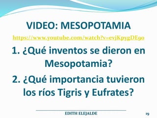 VIDEO: MESOPOTAMIA
https://www.youtube.com/watch?v=evjKpygDE90
1. ¿Qué inventos se dieron en
Mesopotamia?
2. ¿Qué importancia tuvieron
los ríos Tigris y Eufrates?
______________________________________________
EDITH ELEJALDE 19
 