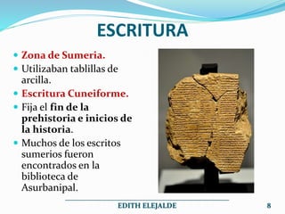 ESCRITURA
 Zona de Sumeria.
 Utilizaban tablillas de
arcilla.
 Escritura Cuneiforme.
 Fija el fin de la
prehistoria e inicios de
la historia.
 Muchos de los escritos
sumerios fueron
encontrados en la
biblioteca de
Asurbanipal.
______________________________________________
EDITH ELEJALDE 8
 