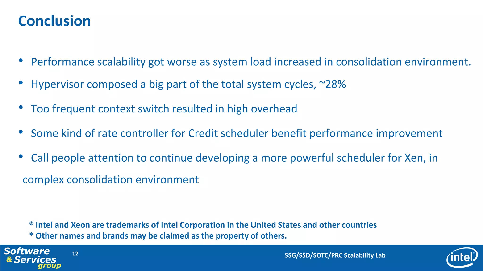 Conclusion

  • Performance scalability got worse as system load increased in consolidation environment.
  • Hypervisor composed a big part of the total system cycles, ~28%
  • Too frequent context switch resulted in high overhead
  • Some kind of rate controller for Credit scheduler benefit performance improvement
  • Call people attention to continue developing a more powerful scheduler for Xen, in
   complex consolidation environment


    ® Intel and Xeon are trademarks of Intel Corporation in the United States and other countries
    * Other names and brands may be claimed as the property of others.
Software       12                                                       SSG/SSD/SOTC/PRC Scalability Lab
& Services
      group
 
