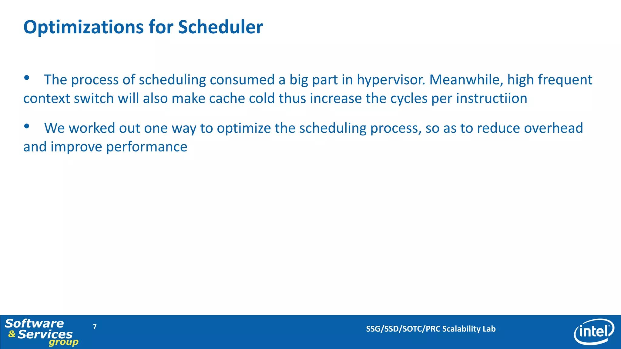 Optimizations for Scheduler

  • The process of scheduling consumed a big part in hypervisor. Meanwhile, high frequent
  context switch will also make cache cold thus increase the cycles per instructiion
  • We worked out one way to optimize the scheduling process, so as to reduce overhead
  and improve performance




Software      7                                          SSG/SSD/SOTC/PRC Scalability Lab
& Services
      group
 