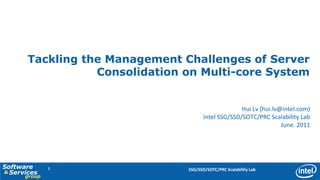 Tackling the Management Challenges of Server
                  Consolidation on Multi-core System


                                                    Hui Lv (hui.lv@intel.com)
                                      Intel SSG/SSD/SOTC/PRC Scalability Lab
                                                                   June. 2011




Software      1                 SSG/SSD/SOTC/PRC Scalability Lab
& Services
      group
 