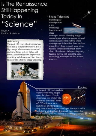 Is The Renaissance
Still Happening
Today In           Space Telescope
                   Hubble space

“Science”                                         telescope was
                                                  a new
                                                  technology
9Hum A                                            from a normal
Rentaro & Nathan                                  space
                                                  telescope. Instead of seeing using a
                                                  normal space telescope, people created
     Astronomy                                    something called the Hubble space
     The past 100 years of astronomy has          telescope that is launched from earth to
     been really different from now. It’s a       space. Everything is much more clear,
     big change when astronomy started,           because the distance is much more
     and now things just get better and           closer. Renaissance is happening today,
     better. Astronomies now improve on           because they’re still using the same
     what they had discovered, like from a        technology, telescopes to find out the
     telescope to a hubble space telescope.       answers.




                                                                                  Rocket
                                     In the past 100 years, rockets
                                     were used to bring people
                                     up to the planets. People
                                     discovered lots of stuff like
                                     “what are those stuff made
                                     of? ” People now uses
                                     rockets for a better purpose,
                                     they launch hubble space telescopes into space and it
                                     will do the job for them. It is much more eaiser, but
                                     much more expensive. Human‘s can’t be guaranteed if
                                     they go up the the universe.
 