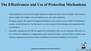 The Effectiveness and Use of Protection Mechanisms
• Wholly proprietary systems may be legally produced or augmented only by their developers. May not be ad
opted as readily due to higher costs and inability to mix and match components
• Proprietary systems offer greater rent appropriability.Rents can be used to invest in further development, pr
omotion, and distribution.Give the firm control over the evolution of the technology and complementsMicr
osoft Windows
• rotected by copyright and only MS can augment the softwareDoes allow access to portions of the source co
de to facilitate development of complementary goods, licenses the rights to such providers to produce comp
lementary applications and licenses OEMs to distribute the software by bundling it with hardware
UNIVERSITAS ISLAM NEGERI SULTAN SYARIF KASIM RAIU
 