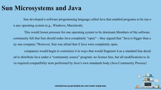 Sun Microsystems and Java
Sun developed a software programming language called Java that enabled programs to be run o
n any operating system (e.g., Windows, Macintosh).
This would lessen pressure for one operating system to be dominant.Members of the software
community felt that Sun should make Java completely “open” – they argued that “Java is bigger than a
ny one company.”However, Sun was afraid that if Java were completely open.
companies would begin to customize it in ways that would fragment it as a standard.Sun decid
ed to distribute Java under a “community source” program: no license fees, but all modifications to Ja
va required compatibility tests performed by Java’s own standards body (Java Community Process)
UNIVERSITAS ISLAM NEGERI SULTAN SYARIF KASIM RAIU
 
