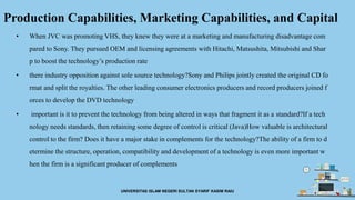 Production Capabilities, Marketing Capabilities, and Capital
• When JVC was promoting VHS, they knew they were at a marketing and manufacturing disadvantage com
pared to Sony. They pursued OEM and licensing agreements with Hitachi, Matsushita, Mitsubishi and Shar
p to boost the technology’s production rate
• there industry opposition against sole source technology?Sony and Philips jointly created the original CD fo
rmat and split the royalties. The other leading consumer electronics producers and record producers joined f
orces to develop the DVD technology
• important is it to prevent the technology from being altered in ways that fragment it as a standard?If a tech
nology needs standards, then retaining some degree of control is critical (Java)How valuable is architectural
control to the firm? Does it have a major stake in complements for the technology?The ability of a firm to d
etermine the structure, operation, compatibility and development of a technology is even more important w
hen the firm is a significant producer of complements
UNIVERSITAS ISLAM NEGERI SULTAN SYARIF KASIM RAIU
 