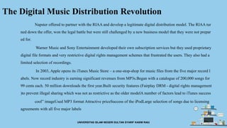 The Digital Music Distribution Revolution
Napster offered to partner with the RIAA and develop a legitimate digital distribution model. The RIAA tur
ned down the offer, won the legal battle but were still challenged by a new business model that they were not prepar
ed for.
Warner Music and Sony Entertainment developed their own subscription services but they used proprietary
digital file formats and very restrictive digital rights management schemes that frustrated the users. They also had a
limited selection of recordings.
In 2003, Apple opens its iTunes Music Store – a one-stop-shop for music files from the five major record l
abels. Now record industry is earning significant revenues from MP3s.Began with a catalogue of 200,000 songs for
99 cents each. 50 million downloads the first year.Built security features (Fairplay DRM - digital rights management
)to prevent illegal sharing which was not as restrictive as the older modelA number of factors lead to iTunes success
cool” imageUsed MP3 format Attractive priceSuccess of the iPodLarge selection of songs due to licensing
agreements with all five major labels
UNIVERSITAS ISLAM NEGERI SULTAN SYARIF KASIM RAIU
 